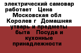 электрический самовар работает › Цена ­ 3 000 - Московская обл., Королев г. Домашняя утварь и предметы быта » Посуда и кухонные принадлежности   